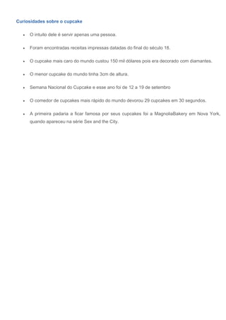 Curiosidades sobre o cupcake
 O intuito dele é servir apenas uma pessoa.
 Foram encontradas receitas impressas datadas do final do século 18.
 O cupcake mais caro do mundo custou 150 mil dólares pois era decorado com diamantes.
 O menor cupcake do mundo tinha 3cm de altura.
 Semana Nacional do Cupcake e esse ano foi de 12 a 19 de setembro
 O comedor de cupcakes mais rápido do mundo devorou 29 cupcakes em 30 segundos.
 A primeira padaria a ficar famosa por seus cupcakes foi a MagnoliaBakery em Nova York,
quando apareceu na série Sex and the City.
 