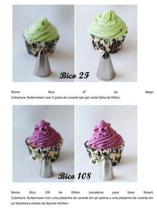 Nome: Bico 2F da Mago
Cobertura: Buttercream com 2 gotas de corante tipo gel verde folha da Wilton
Nome: Bico 108 da Wilton (excelente para fazer flores!)
Cobertura: Buttercream com uma pitadinha de corante em pó peônia e uma pitadinha de corante em
pó blackberry ambos da Squires Kitchen.
 