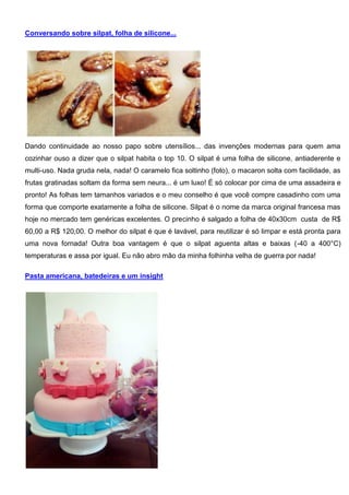 Conversando sobre silpat, folha de silicone...
Dando continuidade ao nosso papo sobre utensílios... das invenções modernas para quem ama
cozinhar ouso a dizer que o silpat habita o top 10. O silpat é uma folha de silicone, antiaderente e
multi-uso. Nada gruda nela, nada! O caramelo fica soltinho (foto), o macaron solta com facilidade, as
frutas gratinadas soltam da forma sem neura... é um luxo! É só colocar por cima de uma assadeira e
pronto! As folhas tem tamanhos variados e o meu conselho é que você compre casadinho com uma
forma que comporte exatamente a folha de silicone. Silpat é o nome da marca original francesa mas
hoje no mercado tem genéricas excelentes. O precinho é salgado a folha de 40x30cm custa de R$
60,00 a R$ 120,00. O melhor do silpat é que é lavável, para reutilizar é só limpar e está pronta para
uma nova fornada! Outra boa vantagem é que o silpat aguenta altas e baixas (-40 a 400°C)
temperaturas e assa por igual. Eu não abro mão da minha folhinha velha de guerra por nada!
Pasta americana, batedeiras e um insight
 