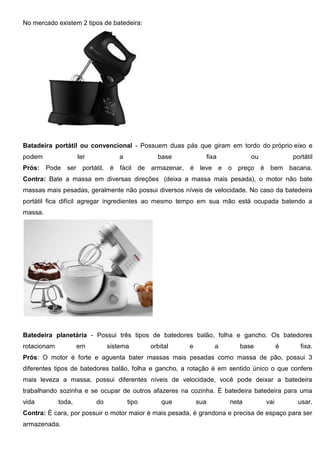 No mercado existem 2 tipos de batedeira:
Batadeira portátil ou convencional - Possuem duas pás que giram em tordo do próprio eixo e
podem ter a base fixa ou portátil
Prós: Pode ser portátil, é fácil de armazenar, é leve e o preço é bem bacana.
Contra: Bate a massa em diversas direções (deixa a massa mais pesada), o motor não bate
massas mais pesadas, geralmente não possui diversos níveis de velocidade. No caso da batedeira
portátil fica difícil agregar ingredientes ao mesmo tempo em sua mão está ocupada batendo a
massa.
Batedeira planetária - Possui três tipos de batedores balão, folha e gancho. Os batedores
rotacionam em sistema orbital e a base é fixa.
Prós: O motor é forte e aguenta bater massas mais pesadas como massa de pão, possui 3
diferentes tipos de batedores balão, folha e gancho, a rotação é em sentido único o que confere
mais leveza a massa, possui diferentes níveis de velocidade, você pode deixar a batedeira
trabalhando sozinha e se ocupar de outros afazeres na cozinha. É batedeira batedeira para uma
vida toda, do tipo que sua neta vai usar.
Contra: É cara, por possuir o motor maior é mais pesada, é grandona e precisa de espaço para ser
armazenada.
 