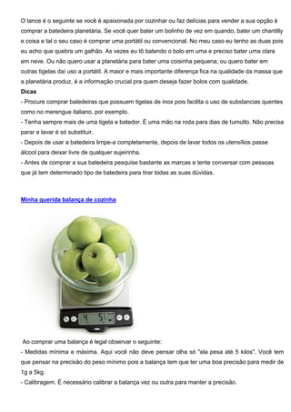 O lance é o seguinte se você é apaixonada por cozinhar ou faz delícias para vender a sua opção é
comprar a batedeira planetária. Se você quer bater um bolinho de vez em quando, bater um chantilly
e coisa e tal o seu caso é comprar uma portátil ou convencional. No meu caso eu tenho as duas pois
eu acho que quebra um galhão. As vezes eu tô batendo o bolo em uma e preciso bater uma clara
em neve. Ou não quero usar a planetária para bater uma coisinha pequena, ou quero bater em
outras tigelas daí uso a portátil. A maior e mais importante diferença fica na qualidade da massa que
a planetária produz, é a informação crucial pra quem deseja fazer bolos com qualidade.
Dicas
- Procure comprar batedeiras que possuem tigelas de inox pois facilita o uso de substancias quentes
como no merengue italiano, por exemplo.
- Tenha sempre mais de uma tigela e batedor. É uma mão na roda para dias de tumulto. Não precisa
parar e lavar é só substituir.
- Depois de usar a batedeira limpe-a completamente, depois de lavar todos os utensílios passe
álcool para deixar livre de qualquer sujeirinha.
- Antes de comprar a sua batedeira pesquise bastante as marcas e tente conversar com pessoas
que já tem determinado tipo de batedeira para tirar todas as suas dúvidas.
Minha querida balança de cozinha
Ao comprar uma balança é legal observar o seguinte:
- Medidas mínima e máxima. Aqui você não deve pensar olha só "ela pesa até 5 kilos". Você tem
que pensar na precisão do peso mínimo pois a balança tem que ter uma boa precisão para medir de
1g a 5kg.
- Calibragem. É necessário calibrar a balança vez ou outra para manter a precisão.
 