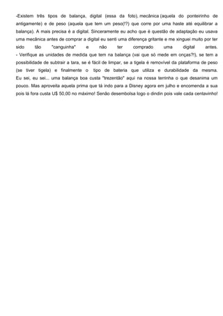 -Existem três tipos de balança, digital (essa da foto), mecânica (aquela do ponteirinho de
antigamente) e de peso (aquela que tem um peso(!?) que corre por uma haste até equilibrar a
balança). A mais precisa é a digital. Sinceramente eu acho que é questão de adaptação eu usava
uma mecânica antes de comprar a digital eu senti uma diferença gritante e me xinguei muito por ter
sido tão "canguinha" e não ter comprado uma digital antes.
- Verifique as unidades de medida que tem na balança (vai que só mede em onças?!), se tem a
possibilidade de subtrair a tara, se é fácil de limpar, se a tigela é removível da plataforma de peso
(se tiver tigela) e finalmente o tipo de bateria que utiliza e durabilidade da mesma.
Eu sei, eu sei... uma balança boa custa "trezentão" aqui na nossa terrinha o que desanima um
pouco. Mas aproveita aquela prima que tá indo para a Disney agora em julho e encomenda a sua
pois lá fora custa U$ 50,00 no máximo! Senão desembolsa logo o dindin pois vale cada centavinho!
 