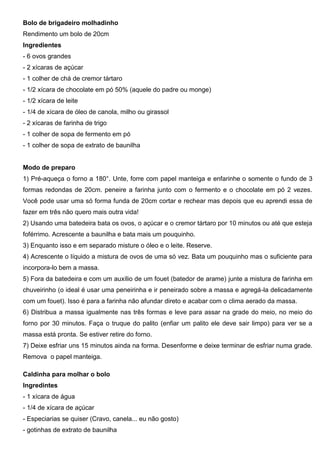 Bolo de brigadeiro molhadinho
Rendimento um bolo de 20cm
Ingredientes
- 6 ovos grandes
- 2 xícaras de açúcar
- 1 colher de chá de cremor tártaro
- 1/2 xícara de chocolate em pó 50% (aquele do padre ou monge)
- 1/2 xícara de leite
- 1/4 de xícara de óleo de canola, milho ou girassol
- 2 xícaras de farinha de trigo
- 1 colher de sopa de fermento em pó
- 1 colher de sopa de extrato de baunilha
Modo de preparo
1) Pré-aqueça o forno a 180°. Unte, forre com papel manteiga e enfarinhe o somente o fundo de 3
formas redondas de 20cm. peneire a farinha junto com o fermento e o chocolate em pó 2 vezes.
Você pode usar uma só forma funda de 20cm cortar e rechear mas depois que eu aprendi essa de
fazer em três não quero mais outra vida!
2) Usando uma batedeira bata os ovos, o açúcar e o cremor tártaro por 10 minutos ou até que esteja
foférrimo. Acrescente a baunilha e bata mais um pouquinho.
3) Enquanto isso e em separado misture o óleo e o leite. Reserve.
4) Acrescente o líquido a mistura de ovos de uma só vez. Bata um pouquinho mas o suficiente para
incorpora-lo bem a massa.
5) Fora da batedeira e com um auxílio de um fouet (batedor de arame) junte a mistura de farinha em
chuveirinho (o ideal é usar uma peneirinha e ir peneirado sobre a massa e agregá-la delicadamente
com um fouet). Isso é para a farinha não afundar direto e acabar com o clima aerado da massa.
6) Distribua a massa igualmente nas três formas e leve para assar na grade do meio, no meio do
forno por 30 minutos. Faça o truque do palito (enfiar um palito ele deve sair limpo) para ver se a
massa está pronta. Se estiver retire do forno.
7) Deixe esfriar uns 15 minutos ainda na forma. Desenforme e deixe terminar de esfriar numa grade.
Remova o papel manteiga.
Caldinha para molhar o bolo
Ingredintes
- 1 xícara de água
- 1/4 de xícara de açúcar
- Especiarias se quiser (Cravo, canela... eu não gosto)
- gotinhas de extrato de baunilha
 