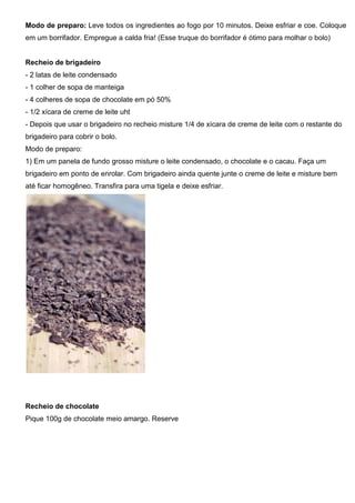 Modo de preparo: Leve todos os ingredientes ao fogo por 10 minutos. Deixe esfriar e coe. Coloque
em um borrifador. Empregue a calda fria! (Esse truque do borrifador é ótimo para molhar o bolo)
Recheio de brigadeiro
- 2 latas de leite condensado
- 1 colher de sopa de manteiga
- 4 colheres de sopa de chocolate em pó 50%
- 1/2 xícara de creme de leite uht
- Depois que usar o brigadeiro no recheio misture 1/4 de xícara de creme de leite com o restante do
brigadeiro para cobrir o bolo.
Modo de preparo:
1) Em um panela de fundo grosso misture o leite condensado, o chocolate e o cacau. Faça um
brigadeiro em ponto de enrolar. Com brigadeiro ainda quente junte o creme de leite e misture bem
até ficar homogêneo. Transfira para uma tigela e deixe esfriar.
Recheio de chocolate
Pique 100g de chocolate meio amargo. Reserve
 