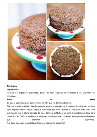 Montagem
Ingredientes
Recheio de brigadeiro, granulado, discos de bolo, caldinha no borrifador e as raspinhas de
chocolate.
Modo de fazer
Se quiser usar um aro,ok. Senão monte no olho que vai dar certo também.
Coloque um disco de bolo, borrife bastante a calda então coloque 3 colheres de brigadeiro sobre o
bolo espalhe bem e depois salpique chocolate por cima. Repita a operação mais uma vez
terminando com a última camada de bolo. Borrife a caldinha e dê uma prensadinha de leve para
nivelar o bolo. Coloque a cobertura, alise com uma espátula e cubra com as raspinhas de chocolate
que sobraram e granulado.
P.s. Esse bolo pode ir a geladeira. Fica bem gostosinho geladinho!
 