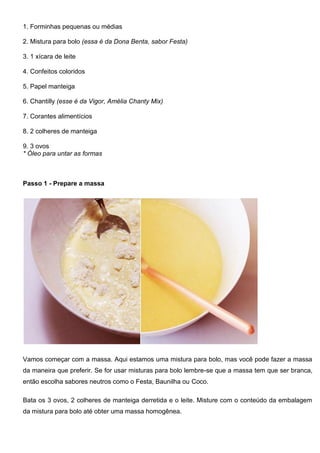 1. Forminhas pequenas ou médias
2. Mistura para bolo (essa é da Dona Benta, sabor Festa)
3. 1 xícara de leite
4. Confeitos coloridos
5. Papel manteiga
6. Chantilly (esse é da Vigor, Amélia Chanty Mix)
7. Corantes alimentícios
8. 2 colheres de manteiga
9. 3 ovos
* Óleo para untar as formas
Passo 1 - Prepare a massa
Vamos começar com a massa. Aqui estamos uma mistura para bolo, mas você pode fazer a massa
da maneira que preferir. Se for usar misturas para bolo lembre-se que a massa tem que ser branca,
então escolha sabores neutros como o Festa, Baunilha ou Coco.
Bata os 3 ovos, 2 colheres de manteiga derretida e o leite. Misture com o conteúdo da embalagem
da mistura para bolo até obter uma massa homogênea.
 