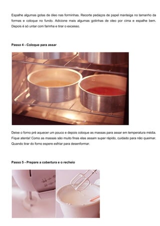 Espalhe algumas gotas de óleo nas forminhas. Recorte pedaços de papel manteiga no tamanho da
formas e coloque no fundo. Adicione mais algumas gotinhas de oleo por cima e espalhe bem.
Depois é só untar com farinha e tirar o excesso.
Passo 4 - Coloque para assar
Deixe o forno pré aquecer um pouco e depois coloque as massas para assar em temperatura média.
Fique atenta! Como as massas são muito finas elas assam super rápido, cuidado para não queimar.
Quando tirar do forno espere esfriar para desenformar.
Passo 5 - Prepare a cobertura e o recheio
 