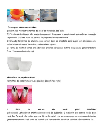 Forma para assar os cupcakes
Existem pelo menos três formas de assar os cupcakes, são elas:
A) Forminhas de silicone: são fáceis de encontrar, dispensam o uso de papel que pode ser colocado
depois ou o cupcake pode ser servido na própria forminha de silicone.
B) Empada: forminhas de aluminio que servem bem ao propósito para quem tem dificuldade de
achar as demais essas forminhas quebram bem o galho.
C) Forma de muffin: Formas anti-aderentes proprias para assar muffins e cupcakes, geralmente tem
6 ou 12 canecos(buraquinhos).
- Forminha de papel forneável
Forminhas de papel forneável, ou seja que podem ir ao forno!
- Bico de estrela ou perlê para confeitar
Sabe aquela voltinha bem charmosa que decora os cupcakes? É feita com bico estrela 1M ou bico
perlê 2A. Se você não quiser comprar bicos de metal, nos supermercados ou em casas de festas
geralmente têm um kit de bicos de plástico que vem até com o saco de confeitar. É baratinho e útil.
 