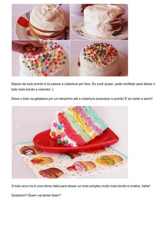Depois de tudo pronto é só passar a cobertura por fora. Se você quiser, pode confeitar para deixar o
bolo mais bonito e colorido! :)
Deixe o bolo na geladeira por um tempinho até a cobertura endurecer e pronto! É só cortar e servir!
O bolo arco-íris é uma ótima idéia para deixar um bolo simples muito mais bonito e criativo, hehe!
Gostaram? Quem vai tentar fazer?
 