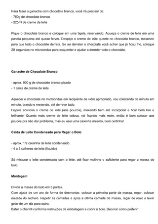 Para fazer o ganache com chocolate branco, você irá precisar de:
- 750g de chocolate branco
- 225ml de creme de leite
Pique o chocolate branco e coloque em uma tigela, reservando. Aqueça o creme de leite em uma
panela pequena até quase ferver. Despeje o creme de leite quente no chocolate branco, mexendo
para que todo o chocolate derreta. Se ao derreter o chocolate você achar que já ficou frio, coloque
20 segundos no microondas para esquentar e ajudar a derreter todo o chocolate.
Ganache de Chocolate Branco
- aprox. 900 g de chocolate branco picado
- 1 caixa de creme de leite
Aquecer o chocolate no microondas em recipiente de vidro apropriado, vou colocando de minuto em
minuto, tirando e mexendo, até derreter tudo.
Depois adiciona o creme de leite (aos poucos), mexendo bem até incorporar e ficar bem liso e
brilhante! Quanto mais creme de leite coloca, vai ficando mais mole, então é bom colocar aos
poucos pra não dar problema, mas eu usei uma caixinha mesmo, bem certinha!
Calda de Leite Condensado para Regar o Bolo
- aprox. 1/2 caixinha de leite condensado
- 4 a 5 colheres de leite (líquido)
Só misturar o leite condensado com o leite, até ficar molinho o suficiente para regar a massa do
bolo.
Montagem:
Dividir a massa do bolo em 3 partes.
Com ajuda de um aro de forma de desmontar, colocar a primeira parte da massa, regar, colocar
metade do recheio. Repetir as camadas e após a última camada de massa, regar de novo e levar
gelar de um dia para outro.
Bater o chantili conforme instruções da embalagem e cobrir o bolo. Decorar como preferir!
 