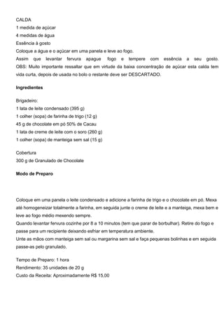 CALDA
1 medida de açúcar
4 medidas de água
Essência à gosto
Coloque a água e o açúcar em uma panela e leve ao fogo.
Assim que levantar fervura apague fogo e tempere com essência a seu gosto.
OBS: Muito importante ressaltar que em virtude da baixa concentração de açúcar esta calda tem
vida curta, depois de usada no bolo o restante deve ser DESCARTADO.
Ingredientes
Brigadeiro:
1 lata de leite condensado (395 g)
1 colher (sopa) de farinha de trigo (12 g)
45 g de chocolate em pó 50% de Cacau
1 lata de creme de leite com o soro (260 g)
1 colher (sopa) de manteiga sem sal (15 g)
Cobertura
300 g de Granulado de Chocolate
Modo de Preparo
Coloque em uma panela o leite condensado e adicione a farinha de trigo e o chocolate em pó. Mexa
até homogeneizar totalmente a farinha, em seguida junte o creme de leite e a manteiga, mexa bem e
leve ao fogo médio mexendo sempre.
Quando levantar fervura cozinhe por 8 a 10 minutos (tem que parar de borbulhar). Retire do fogo e
passe para um recipiente deixando esfriar em temperatura ambiente.
Unte as mãos com manteiga sem sal ou margarina sem sal e faça pequenas bolinhas e em seguida
passe-as pelo granulado.
Tempo de Preparo: 1 hora
Rendimento: 35 unidades de 20 g
Custo da Receita: Aproximadamente R$ 15,00
 