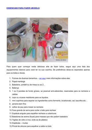 ESSENCIAIS PARA FAZER UM BOLO
Para quem quer começar nesta deliciosa arte de fazer bolos, segue aqui uma lista dos
equipamentos básicos para você ter na sua cozinha. De preferência deixe-os separados apenas
para os bolos e doces.
1. Formas de diversos tamanhos – ver aqui mais informações sobre elas
2. Papel manteiga
3. Batedeira, portátil ou de mesa ou as 2…
4. Balança
5. 1 ou 2 panelas de fundo grosso, se possível anti-aderentes, reservadas para os recheios e
caldas
6. copo ou xícaras medidores para os líquidos.
7. mini copinhos para separar os ingredientes como fermento, bicarbonato, sal, baunilha etc…
8. peneira bem fina
9. colher de pau para mexer os recheios
10.Faca grande de serra para cortar o bolo para rechear
11.Espátula angular para espalhar recheios e coberturas
12.Batedores de arame (fouet) para massas que não pedem batedeira
13.Tigelas de vidro e inox, evite as de plástico
14.Espátulas – muitas
15.Pincel de silicone para espalhar a calda no bolo
 
