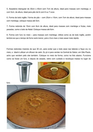 5. Assadeira retangular de 30cm x 40cm com 7cm de altura, ideal para massas com manteiga, e
com 5cm. de altura, ideal para pão de ló com 6 ou 7 ovos
6. Forma de bolo inglês / forma de pão – com 25cm x 10cm, com 7cm de altura, ideal para massas
com manteiga, coloque massa até 5cm.
7. Forma redonda de 15cm com 8cm de altura, ideal para massas com manteiga e frutas, mais
pesadas, como o bolo de Natal. Coloque massa até 6cm.
8. Forma com furo no meio – para massas com manteiga. Utilize como as de bolo inglês, porém
lembre-se que o tempo de forno será menor, pois o furo mas o meio assar mais rápido.
Formas redondas maiores do que 30 cm, para evitar que o bolo asse nas laterais e fique cru no
meio, o ideal é utilizar um difusor de calor. Eu já vi para vender na Central do Sabor, em São Paulo,
acho que vendem pelo site também. Coloque no meio da forma, como na foto abaixo. Funciona
como se fosse um furo, e depois de assado, retire com cuidado e recoloque massa no lugar do
furo.
 