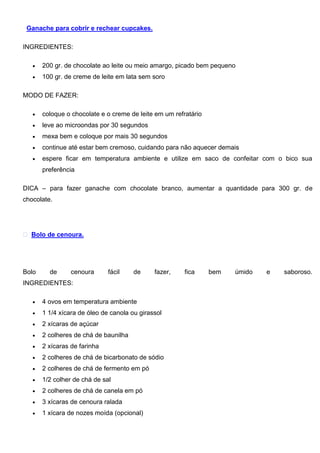 Ganache para cobrir e rechear cupcakes.
INGREDIENTES:
 200 gr. de chocolate ao leite ou meio amargo, picado bem pequeno
 100 gr. de creme de leite em lata sem soro
MODO DE FAZER:
 coloque o chocolate e o creme de leite em um refratário
 leve ao microondas por 30 segundos
 mexa bem e coloque por mais 30 segundos
 continue até estar bem cremoso, cuidando para não aquecer demais
 espere ficar em temperatura ambiente e utilize em saco de confeitar com o bico sua
preferência
DICA – para fazer ganache com chocolate branco, aumentar a quantidade para 300 gr. de
chocolate.
Bolo de cenoura.
Bolo de cenoura fácil de fazer, fica bem úmido e saboroso.
INGREDIENTES:
 4 ovos em temperatura ambiente
 1 1/4 xícara de óleo de canola ou girassol
 2 xícaras de açúcar
 2 colheres de chá de baunilha
 2 xícaras de farinha
 2 colheres de chá de bicarbonato de sódio
 2 colheres de chá de fermento em pó
 1/2 colher de chá de sal
 2 colheres de chá de canela em pó
 3 xícaras de cenoura ralada
 1 xícara de nozes moída (opcional)
 