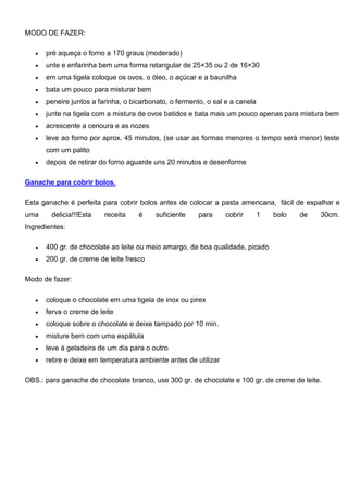 MODO DE FAZER:
 pré aqueça o forno a 170 graus (moderado)
 unte e enfarinha bem uma forma retangular de 25×35 ou 2 de 16×30
 em uma tigela coloque os ovos, o óleo, o açúcar e a baunilha
 bata um pouco para misturar bem
 peneire juntos a farinha, o bicarbonato, o fermento, o sal e a canela
 junte na tigela com a mistura de ovos batidos e bata mais um pouco apenas para mistura bem
 acrescente a cenoura e as nozes
 leve ao forno por aprox. 45 minutos, (se usar as formas menores o tempo será menor) teste
com um palito
 depois de retirar do forno aguarde uns 20 minutos e desenforme
Ganache para cobrir bolos.
Esta ganache é perfeita para cobrir bolos antes de colocar a pasta americana, fácil de espalhar e
uma delicia!!!Esta receita é suficiente para cobrir 1 bolo de 30cm.
Ingredientes:
 400 gr. de chocolate ao leite ou meio amargo, de boa qualidade, picado
 200 gr. de creme de leite fresco
Modo de fazer:
 coloque o chocolate em uma tigela de inox ou pirex
 ferva o creme de leite
 coloque sobre o chocolate e deixe tampado por 10 min.
 misture bem com uma espátula
 leve à geladeira de um dia para o outro
 retire e deixe em temperatura ambiente antes de utilizar
OBS.: para ganache de chocolate branco, use 300 gr. de chocolate e 100 gr. de creme de leite.
 