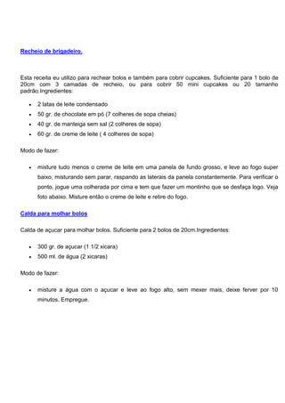 Recheio de brigadeiro.
Esta receita eu utilizo para rechear bolos e também para cobrir cupcakes. Suficiente para 1 bolo de
20cm com 3 camadas de recheio, ou para cobrir 50 mini cupcakes ou 20 tamanho
padrão.Ingredientes:
 2 latas de leite condensado
 50 gr. de chocolate em pó (7 colheres de sopa cheias)
 40 gr. de manteiga sem sal (2 colheres de sopa)
 60 gr. de creme de leite ( 4 colheres de sopa)
Modo de fazer:
 misture tudo menos o creme de leite em uma panela de fundo grosso, e leve ao fogo super
baixo, misturando sem parar, raspando as laterais da panela constantemente. Para verificar o
ponto, jogue uma colherada por cima e tem que fazer um montinho que se desfaça logo. Veja
foto abaixo. Misture então o creme de leite e retire do fogo.
Calda para molhar bolos
Calda de açucar para molhar bolos. Suficiente para 2 bolos de 20cm.Ingredientes:
 300 gr. de açucar (1 1/2 xicara)
 500 ml. de água (2 xicaras)
Modo de fazer:
 misture a água com o açucar e leve ao fogo alto, sem mexer mais, deixe ferver por 10
minutos. Empregue.
 