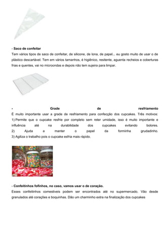 - Saco de confeitar
Tem vários tipos de saco de confeitar, de silicone, de lona, de papel... eu gosto muito de usar o de
plástico descartável. Tem em vários tamanhos, é higiênico, resitente, aguenta recheios e coberturas
frias e quentes, vai no microondas e depois não tem sujeira para limpar.
- Grade de resfriamento
É muito importante usar a grade de resfriamento para confecção dos cupcakes. Três motivos:
1) Permite que o cupcake resfrie por completo sem reter umidade, isso é muito importante e
influência até na durabilidade dos cupcakes evitando bolores.
2) Ajuda a manter o papel da forminha grudadinho.
3) Agiliza o trabalho pois o cupcake esfria mais rápido.
- Confeitinhos fofinhos, no caso, vamos usar o de coração.
Esses confeitinhos comestiveis podem ser encontrados até no supermercado. Vão desde
granulados até corações e boquinhas. Dão um charminho extra na finalização dos cupcakes
 