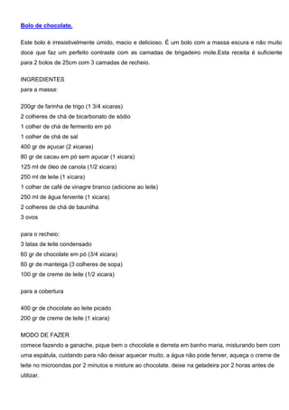 Bolo de chocolate.
Este bolo é irresistivelmente úmido, macio e delicioso. É um bolo com a massa escura e não muito
doce que faz um perfeito contraste com as camadas de brigadeiro mole.Esta receita é suficiente
para 2 bolos de 25cm com 3 camadas de recheio.
INGREDIENTES
para a massa:
200gr de farinha de trigo (1 3/4 xicaras)
2 colheres de chá de bicarbonato de sódio
1 colher de chá de fermento em pó
1 colher de chá de sal
400 gr de açucar (2 xicaras)
80 gr de cacau em pó sem açucar (1 xicara)
125 ml de óleo de canola (1/2 xicara)
250 ml de leite (1 xícara)
1 colher de café de vinagre branco (adicione ao leite)
250 ml de água fervente (1 xicara)
2 colheres de chá de baunilha
3 ovos
para o recheio:
3 latas de leite condensado
60 gr de chocolate em pó (3/4 xicara)
60 gr de manteiga (3 colheres de sopa)
100 gr de creme de leite (1/2 xicara)
para a cobertura
400 gr de chocolate ao leite picado
200 gr de creme de leite (1 xicara)
MODO DE FAZER
comece fazendo a ganache, pique bem o chocolate e derreta em banho maria, misturando bem com
uma espátula, cuidando para não deixar aquecer muito, a água não pode ferver, aqueça o creme de
leite no microondas por 2 minutos e misture ao chocolate. deixe na geladeira por 2 horas antes de
utilizar.
 