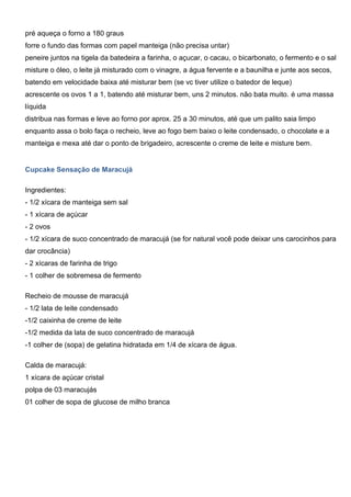 pré aqueça o forno a 180 graus
forre o fundo das formas com papel manteiga (não precisa untar)
peneire juntos na tigela da batedeira a farinha, o açucar, o cacau, o bicarbonato, o fermento e o sal
misture o óleo, o leite já misturado com o vinagre, a água fervente e a baunilha e junte aos secos,
batendo em velocidade baixa até misturar bem (se vc tiver utilize o batedor de leque)
acrescente os ovos 1 a 1, batendo até misturar bem, uns 2 minutos. não bata muito. é uma massa
líquida
distribua nas formas e leve ao forno por aprox. 25 a 30 minutos, até que um palito saia limpo
enquanto assa o bolo faça o recheio, leve ao fogo bem baixo o leite condensado, o chocolate e a
manteiga e mexa até dar o ponto de brigadeiro, acrescente o creme de leite e misture bem.
Cupcake Sensação de Maracujá
Ingredientes:
- 1/2 xícara de manteiga sem sal
- 1 xícara de açúcar
- 2 ovos
- 1/2 xícara de suco concentrado de maracujá (se for natural você pode deixar uns carocinhos para
dar crocância)
- 2 xícaras de farinha de trigo
- 1 colher de sobremesa de fermento
Recheio de mousse de maracujá
- 1/2 lata de leite condensado
-1/2 caixinha de creme de leite
-1/2 medida da lata de suco concentrado de maracujá
-1 colher de (sopa) de gelatina hidratada em 1/4 de xícara de água.
Calda de maracujá:
1 xícara de açúcar cristal
polpa de 03 maracujás
01 colher de sopa de glucose de milho branca
 