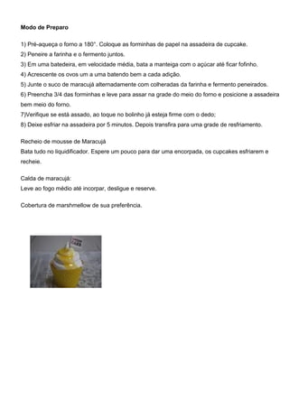 Modo de Preparo
1) Pré-aqueça o forno a 180°. Coloque as forminhas de papel na assadeira de cupcake.
2) Peneire a farinha e o fermento juntos.
3) Em uma batedeira, em velocidade média, bata a manteiga com o açúcar até ficar fofinho.
4) Acrescente os ovos um a uma batendo bem a cada adição.
5) Junte o suco de maracujá alternadamente com colheradas da farinha e fermento peneirados.
6) Preencha 3/4 das forminhas e leve para assar na grade do meio do forno e posicione a assadeira
bem meio do forno.
7)Verifique se está assado, ao toque no bolinho já esteja firme com o dedo;
8) Deixe esfriar na assadeira por 5 minutos. Depois transfira para uma grade de resfriamento.
Recheio de mousse de Maracujá
Bata tudo no liquidificador. Espere um pouco para dar uma encorpada, os cupcakes esfriarem e
recheie.
Calda de maracujá:
Leve ao fogo médio até incorpar, desligue e reserve.
Cobertura de marshmellow de sua preferência.
 