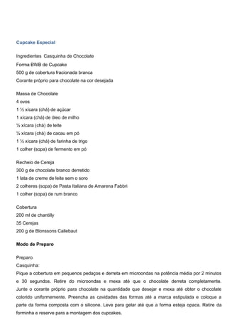 Cupcake Especial
Ingredientes Casquinha de Chocolate
Forma BWB de Cupcake
500 g de cobertura fracionada branca
Corante próprio para chocolate na cor desejada
Massa de Chocolate
4 ovos
1 ½ xícara (chá) de açúcar
1 xícara (chá) de óleo de milho
½ xícara (chá) de leite
½ xícara (chá) de cacau em pó
1 ½ xícara (chá) de farinha de trigo
1 colher (sopa) de fermento em pó
Recheio de Cereja
300 g de chocolate branco derretido
1 lata de creme de leite sem o soro
2 colheres (sopa) de Pasta Italiana de Amarena Fabbri
1 colher (sopa) de rum branco
Cobertura
200 ml de chantilly
35 Cerejas
200 g de Blonssons Callebaut
Modo de Preparo
Preparo
Casquinha:
Pique a cobertura em pequenos pedaços e derreta em microondas na potência média por 2 minutos
e 30 segundos. Retire do microondas e mexa até que o chocolate derreta completamente.
Junte o corante próprio para chocolate na quantidade que desejar e mexa até obter o chocolate
colorido uniformemente. Preencha as cavidades das formas até a marca estipulada e coloque a
parte da forma composta com o silicone. Leve para gelar até que a forma esteja opaca. Retire da
forminha e reserve para a montagem dos cupcakes.
 