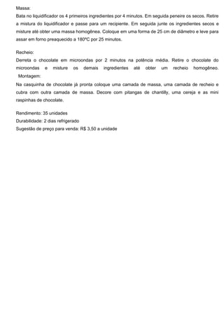 Massa:
Bata no liquidificador os 4 primeiros ingredientes por 4 minutos. Em seguida peneire os secos. Retire
a mistura do liquidificador e passe para um recipiente. Em seguida junte os ingredientes secos e
misture até obter uma massa homogênea. Coloque em uma forma de 25 cm de diâmetro e leve para
assar em forno preaquecido a 180ºC por 25 minutos.
Recheio:
Derreta o chocolate em microondas por 2 minutos na potência média. Retire o chocolate do
microondas e misture os demais ingredientes até obter um recheio homogêneo.
 Montagem:
Na casquinha de chocolate já pronta coloque uma camada de massa, uma camada de recheio e
cubra com outra camada de massa. Decore com pitangas de chantilly, uma cereja e as mini
raspinhas de chocolate.
Rendimento: 35 unidades
Durabilidade: 2 dias refrigerado
Sugestão de preço para venda: R$ 3,50 a unidade
 