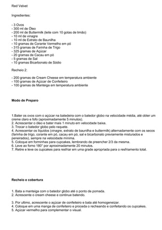 Red Velvet
Ingredientes:
- 3 Ovos
- 300 ml de Óleo
- 200 ml de Buttermilk (leite com 10 gotas de limão)
- 10 ml de vinagre
- 10 ml de Extrato de Baunilha
- 10 gramas de Corante Vermelho em pó
- 315 gramas de Farinha de Trigo
- 325 gramas de Açúcar
- 20 gramas de Cacau em pó
- 5 gramas de Sal
- 10 gramas Bicarbonato de Sódio
Recheio 2:
- 200 gramas de Cream Cheese em temperatura ambiente
- 100 gramas de Açúcar de Confeiteiro
- 100 gramas de Manteiga em temperatura ambiente
Modo de Preparo
1.Bater os ovos com o açúcar na batedeira com o batedor globo na velocidade média, até obter um
creme claro e fofo (aproximadamente 5 minutos).
2. Acrescentar o óleo e bater mais 1 minuto em velocidade baixa.
3. Trocar o batedor globo pelo raquete.
4. Acrescentar os líquidos (vinagre, extrato de baunilha e buttermilk) alternadamente com os secos
(farinha de trigo, corante em pó, cacau em pó, sal e bicarbonato previamente misturados e
peneirados), sempre na velocidade mínima.
5. Coloque em forminhas para cupcakes, lembrando de preencher 2/3 da mesma.
6. Leve ao forno 180° por aproximadamente 20 minutos.
7. Retire e leve os cupcakes para resfriar em uma grade apropriada para o resfriamento total.
Recheio e cobertura
1. Bata a manteiga com o batedor globo até o ponto de pomada.
2. Acrescente o cream cheese e continue batendo.
3. Por ultimo, acrescente o açúcar de confeiteiro e bata até homogeneizar.
4. Coloque em uma manga de confeiteiro e proceda o recheando e confeitando os cupcakes.
5. Açúcar vermelho para complementar o visual.
 
