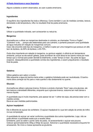 A Pasta Americana e seus Segredos
Alguns cuidados a serem observados, ao usar a pasta americana.
Ingredientes
O equilíbrio dos ingredientes faz toda a diferença. Como também o uso de medidas corretas, textura,
densidade e até temperatura, influi no resultado final da pasta americana.
Água:
Utilizar a quantidade indicada, sem acrescentar ou reduzi-la.
Margarina:
Aconselha-se a utilizar as margarinas destinadas à culinária, as chamadas “Forno e Fogão”,
“Culinária” e etc … porque são elaboradas para uso culinário, e portanto possuem uma quantidade
de água reduzida em relação às margarinas comuns.
Caso não encontre este tipo de margarina, o melhor é optar por uma margarina que possua um alto
teor de lipídeos, de 80% de lipídeos, a 65-70% .
Outra dica importante em relação à margarina, ou gordura vegetal, é utilizá-la em temperatura
ambiente, porque se ela estiver gelada, pode acontecer de você deixa-la em banho maria por mais
tempo que o normal para poder derretê-la totalmente, e este “tempo à mais”, faz parte da água
evaporar, desequilibrando a quantidade correta dos ingredientes, e assim prejudicando o resultado
final da pasta.
Gelatina:
Utilize gelatina sem sabor e incolor.
Não esquente a água do banho-maria antes; a gelatina hidratada pode ser neutralizada. O banho-
maria deve começar do frio para o mais quente e não diretamente no quente.
Glucose:
Aconselha-se utilizar a glucose branca. Embora o produto chamado “Karo” seja uma glucose, ele
tem textura e densidade diferentes, enquanto que a glucose branca, costuma ser mais densa e
menos líquida.
A quantidade aqui é muito importante, pois apesar de ser 1 colher de sopa, ela precisa estar com a
medida correta.
Deve-se usar medidas padronizadas.
Açúcar impalpável:
Ele é diferente do açúcar de confeiteiro .O açúcar impalpável é o que tem adição de amido de milho
na sua composição.
A quantidade do açúcar vai variar conforme a quantidade dos outros ingredientes. Logo, não se
pode afirmar a quantidade exata que a receita utiliza.
Entretanto, para se saber o ponto certo da pasta, vá acrescentando o açúcar aos poucos.
Colocar aproximadamente 350g a 400gr de açúcar. Adicionar a quantidade necessária enquanto for
amassando. No início a massa apresenta-se grudenta.
 