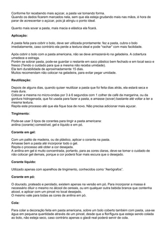 Conforme for recebendo mais açúcar, a pasta vai tomando forma.
Quando os dedos ficarem marcados nela, sem que ela esteja grudando mais nas mãos, é hora de
parar de acrescentar o açúcar, pois já atingiu o ponto ideal.
Quanto mais sovar a pasta, mais macia e elástica ela ficará.
Aplicação:
A pasta feita para cobrir o bolo, deve ser utilizada prontamente: fez a pasta, cubra o bolo
imediatamente, caso contrário ela perde a textura ideal e pode “rachar” com mais facilidade.
Após cobrir o bolo com a pasta americana, não se deve armazená-lo na geladeira. A cobertura
umedece e estraga.
Porém se sobrar pasta, pode-se guardar o restante em saco plástico bem fechado e em local seco e
fresco (Tendo o cuidado para que a mesma não receba umidade).
Ela tem durabilidade de aproximadamente 15 dias.
Muitos recomendam não colocar na geladeira, para evitar pegar umidade.
Reutilização:
Depois de alguns dias, quando quiser reutilizar a pasta que foi feita dias atrás, ela estará seca e
mais dura.
Colocar a mesma no micro-ondas por 3 à 6 segundos com 1 colher de café da margarina, ou da
gordura hidrogenada, que foi usada para fazer a pasta, e amasse (sovar) bastante até voltar a ter a
mesma textura.
Repita este processo até que ela fique boa de novo. Não precisa adicionar mais açucar.
Tingimento:
Pode-se usar 3 tipos de corantes para tingir a pasta americana:
anilina (corante) comestível, gel e líquido e em pó.
Corante em gel:
Com um palito de madeira, ou de plástico, aplicar o corante na pasta.
Amasse bem a pasta até incorporar todo o gel.
Repita o processo até obter a cor desejada.
A anilina em gel é muito concentrada, portanto, para as cores claras, deve-se tomar o cuidado de
não colocar gel demais, porque a cor poderá ficar mais escura que o desejado.
Corante líquido:
Utilizado apenas com aparelhos de tingimento, conhecidos como “Aerógrafos”.
Corante em pó:
O dourado, prateado e perolado, existem apenas na versão em pó. Para incorporar a massa é
necessário diluir o mesmo no álcool de cereais, ou em qualquer outra bebida branca que contenha
alcool, e aplicar com um pincel no local desejado.
O mesmo vale para todas as cores de anilina em pó.
Cola:
Para colar a decoração feita em pasta americana, sobre um bolo coberto também com pasta, usa-se
água em pequena quantidade através de um pincel, desde que a flor/figura que esteja sendo colada
ao bolo, não esteja seco, caso contrário apenas o glacê real poderá servir de cola.
 