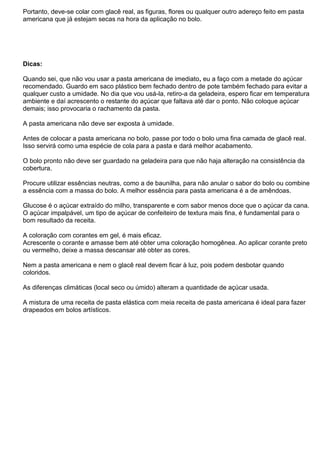 Portanto, deve-se colar com glacê real, as figuras, flores ou qualquer outro adereço feito em pasta
americana que já estejam secas na hora da aplicação no bolo.
Dicas:
Quando sei, que não vou usar a pasta americana de imediato, eu a faço com a metade do açúcar
recomendado. Guardo em saco plástico bem fechado dentro de pote também fechado para evitar a
qualquer custo a umidade. No dia que vou usá-la, retiro-a da geladeira, espero ficar em temperatura
ambiente e daí acrescento o restante do açúcar que faltava até dar o ponto. Não coloque açúcar
demais; isso provocaria o rachamento da pasta.
A pasta americana não deve ser exposta à umidade.
Antes de colocar a pasta americana no bolo, passe por todo o bolo uma fina camada de glacê real.
Isso servirá como uma espécie de cola para a pasta e dará melhor acabamento.
O bolo pronto não deve ser guardado na geladeira para que não haja alteração na consistência da
cobertura.
Procure utilizar essências neutras, como a de baunilha, para não anular o sabor do bolo ou combine
a essência com a massa do bolo. A melhor essência para pasta americana é a de amêndoas.
Glucose é o açúcar extraído do milho, transparente e com sabor menos doce que o açúcar da cana.
O açúcar impalpável, um tipo de açúcar de confeiteiro de textura mais fina, é fundamental para o
bom resultado da receita.
A coloração com corantes em gel, é mais eficaz.
Acrescente o corante e amasse bem até obter uma coloração homogênea. Ao aplicar corante preto
ou vermelho, deixe a massa descansar até obter as cores.
Nem a pasta americana e nem o glacê real devem ficar à luz, pois podem desbotar quando
coloridos.
As diferenças climáticas (local seco ou úmido) alteram a quantidade de açúcar usada.
A mistura de uma receita de pasta elástica com meia receita de pasta americana é ideal para fazer
drapeados em bolos artísticos.
 