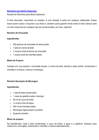 Recheios para Bolos Especiais
Receita de Recheios para Bolos Especiais
O bolo decorado, requintado ou simples, é uma atração à parte em qualquer celebração. Esses
bolos trazem sabor e requinte à sua festa e, também pode garantir renda extra! O bolo sempre será
um item essencial em qualquer tipo de comemoração, por isso, capriche!
Recheio de Chocolate
Ingredientes
 200 gramas de chocolate ao leite picado
 1 lata de creme de leite
 ½ xícara (chá) de flocos de chocolate
 1 xícara (chá) de chantilly batido
Modo de Preparo
Coloque em uma panela, o chocolate picado, o creme de leite, derreta e deixe esfriar. Acrescente o
chantilly e os flocos, misture e empregue.
Recheio Sensação de Morangos
Ingredientes
 1 lata de leite condensado
 1 caixa de gelatina sabor morango
 50 ml de suco de limão
 ½ xícara (chá) de água
 200 ml de chantilly batido
 Morangos higienizados e picados
 Suspiros picados
Modo de preparo
No liquidificador, bata o leite condensado, o suco de limão, a água e a gelatina. Coloque essa
mistura em uma tigela, acrescente o chantilly e misture delicadamente.
 