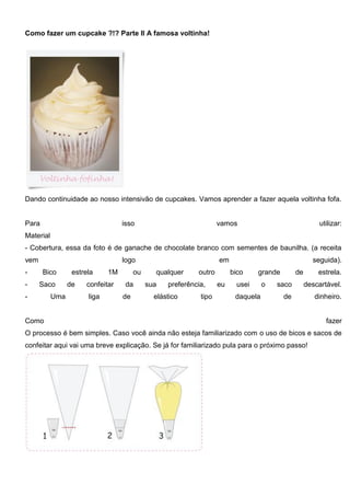 Como fazer um cupcake ?!? Parte II A famosa voltinha!
Dando continuidade ao nosso intensivão de cupcakes. Vamos aprender a fazer aquela voltinha fofa.
Para isso vamos utilizar:
Material
- Cobertura, essa da foto é de ganache de chocolate branco com sementes de baunilha. (a receita
vem logo em seguida).
- Bico estrela 1M ou qualquer outro bico grande de estrela.
- Saco de confeitar da sua preferência, eu usei o saco descartável.
- Uma liga de elástico tipo daquela de dinheiro.
Como fazer
O processo é bem simples. Caso você ainda não esteja familiarizado com o uso de bicos e sacos de
confeitar aqui vai uma breve explicação. Se já for familiarizado pula para o próximo passo!
 