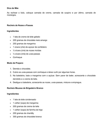 Dica de Mãe
Ao rechear o bolo, coloque camada de creme, camada de suspiro e por último, camada de
morangos.
Recheio de Nozes e Passas
Ingredientes
 1 lata de creme de leite gelado
 200 gramas de chocolate meio amargo
 250 gramas de margarina
 1 xícara (chá) de açúcar de confeiteiro
 ½ xícara (chá) de nozes moídas
 ½ xícara (chá) de uvas-passas
 Conhaque
Modo de Preparo
1. Derreta o chocolate.
2. Cubra as uvas-passas com conhaque e deixe curtir por algumas horas.
3. Na batedeira, bata a margarina com o açúcar. Sem parar de bater, acrescente o chocolate
derretido e o creme de leite.
4. Desligue a batedeira, acrescente as nozes, uvas-passas, misture e empregue.
Recheio Mousse de Brigadeiro Branco
Ingredientes
 1 lata de leite condensado
 1 colher (sopa) de margarina
 200 gramas de creme de leite
 1 colher (sopa) de farinha de trigo
 200 gramas de chantilly
 300 gramas de chocolate branco
 