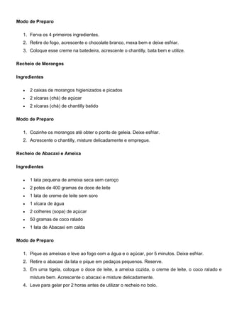 Modo de Preparo
1. Ferva os 4 primeiros ingredientes.
2. Retire do fogo, acrescente o chocolate branco, mexa bem e deixe esfriar.
3. Coloque esse creme na batedeira, acrescente o chantilly, bata bem e utilize.
Recheio de Morangos
Ingredientes
 2 caixas de morangos higienizados e picados
 2 xícaras (chá) de açúcar
 2 xícaras (chá) de chantilly batido
Modo de Preparo
1. Cozinhe os morangos até obter o ponto de geleia. Deixe esfriar.
2. Acrescente o chantilly, misture delicadamente e empregue.
Recheio de Abacaxi e Ameixa
Ingredientes
 1 lata pequena de ameixa seca sem caroço
 2 potes de 400 gramas de doce de leite
 1 lata de creme de leite sem soro
 1 xícara de água
 2 colheres (sopa) de açúcar
 50 gramas de coco ralado
 1 lata de Abacaxi em calda
Modo de Preparo
1. Pique as ameixas e leve ao fogo com a água e o açúcar, por 5 minutos. Deixe esfriar.
2. Retire o abacaxi da lata e pique em pedaços pequenos. Reserve.
3. Em uma tigela, coloque o doce de leite, a ameixa cozida, o creme de leite, o coco ralado e
misture bem. Acrescente o abacaxi e misture delicadamente.
4. Leve para gelar por 2 horas antes de utilizar o recheio no bolo.
 