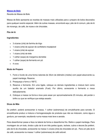 Massa de Bolo
Receita de Massa de Bolo
Massa de Bolo apresenta as receitas de massas mais utilizadas para o preparo de bolos decorados
para qualquer evento especial. Além de outras massas, encontrará aqui, pão de ló comum, pão de ló
de morango, de café, de nozes e de chocolate.
Pão de ló
Ingredientes
 3 xícaras (chá) de farinha de trigo
 1 xícara (chá) de açúcar de confeiteiro impalpável
 1 xícara (chá) de açúcar
 1 xícara (chá) de leite
 1 colher (sopa) de margarina derretida
 1 colher (sopa) de fermento em pó
 4 ovos
Modo de Preparo
1. Forre o fundo de uma forma redonda de 35cm de diâmetro (média) com papel absorvente ou
papel manteiga. Reserve.
2. Preaqueça o forno a 180°C.
3. Reserve o fermento. Em uma tigela, coloque os demais ingredientes e misture bem como
auxílio de um batedor aramado (Fuet). Por último, acrescente o fermento e mexa
delicadamente.
4. Coloque a massa na forma e leve para assar por aproximadamente 25 minutos, até perder o
brilho ou que se verifique que esteja assado.
Dicas de Mãe
Se preferir, poderá acrescentar à massa, 1 colher (sobremesa) de emulsificante para sorvete. O
emulsificante produz a mistura e homogeneização de produtos que não se misturam, como água e
gordura, por exemplo; resultando numa massa mais leve e aerada.
Para desenformar passe a faca na lateral da forma e desenforme frio. Retire o papel manteiga. Para
montagem de um bolo, divida o pão de ló em três partes iguais, recheie, cubra e decore.Se preferir,
pão de ló de chocolate, acrescente na massa ½ xícara (chá) de chocolate em pó. Para um pão de ló
de café, acrescente na massa 1 colher (sobremesa) de café solúvel.
 