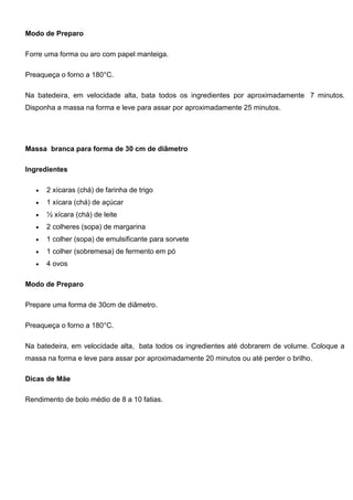 Modo de Preparo
Forre uma forma ou aro com papel manteiga.
Preaqueça o forno a 180°C.
Na batedeira, em velocidade alta, bata todos os ingredientes por aproximadamente 7 minutos.
Disponha a massa na forma e leve para assar por aproximadamente 25 minutos.
Massa branca para forma de 30 cm de diâmetro
Ingredientes
 2 xícaras (chá) de farinha de trigo
 1 xícara (chá) de açúcar
 ½ xícara (chá) de leite
 2 colheres (sopa) de margarina
 1 colher (sopa) de emulsificante para sorvete
 1 colher (sobremesa) de fermento em pó
 4 ovos
Modo de Preparo
Prepare uma forma de 30cm de diâmetro.
Preaqueça o forno a 180°C.
Na batedeira, em velocidade alta, bata todos os ingredientes até dobrarem de volume. Coloque a
massa na forma e leve para assar por aproximadamente 20 minutos ou até perder o brilho.
Dicas de Mãe
Rendimento de bolo médio de 8 a 10 fatias.
 