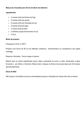 Massa de chocolate para forma de 26cm de diâmetro
Ingredientes
 4 xícaras (chá) de farinha de trigo
 2 xícaras (chá) de açúcar
 2 xícaras (chá) de chocolate em pó
 2 xícaras (chá) de água
 ½ xícara (chá) de óleo
 2 colheres (sopa) de fermento em pó
 4 ovos
Modo de preparo
Preaqueça o forno a 180°C.
Prepare uma forma de 26 cm de diâmetro untando-a, enfarinhando-a ou revestindo-a com papel
manteiga.
Reserve o fermento. Ferva a água e reserve.
Misture bem os outros ingredientes secos. Após, acrescente os ovos e o óleo. Acrescente a água
fervendo e , por último, o fermento. Misture bem, coloque na forma e leve para assar por 20 minutos
aproximadamente.
Dicas de Mãe
Não troque o chocolate em pó por achocolatado porque a coloração da massa não será a mesma.
 