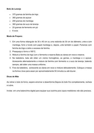 Bolo de Laranja
 375 gramas de farinha de trigo
 360 gramas de açúcar
 200 gramas de manteiga
 360 gramas de suco de laranja
 25 gramas de fermento em pó
 6 ovos
Modo de Preparo
1. Em uma forma retangular de 30 x 40 cm ou uma redonda de 30 cm de diâmetro; unte-a com
manteiga, forre o fundo com papel manteiga e, depois, unte também o papel. Pulverize com
farinha de trigo e retire o excesso de farinha.
2. Preaqueça o forno a 180°C.
3. Misture a farinha de trigo com o fermento e reserve.Bata as claras em neve e reserve.
4. Na batedeira, bata até obter um creme homogêneo, as gemas, a manteiga e o açúcar.
Acrescente alternadamente a mistura de farinha com fermento e o suco de laranja, batendo
sempre, até obter uma massa uniforme.
5. Fora da batedeira, acrescente as claras em neve e misture delicadamente. Coloque a massa
na forma e leve para assar por aproximadamente 50 minutos ou até dourar.
Dicas de Mãe
Ao retirar o bolo do forno, espere amornar e desenforme.Depois do bolo frio completamente, recheie
e cubra.
Invista em uma balancinha digital para equipar sua cozinha pois copos medidores não são precisos.
 