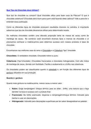 Que Tipo de Chocolate devo Utilizar?
Que tipo de chocolate eu compro? Qual chocolate utilizo para fazer ovos de Páscoa? O que é
chocolate cobertura? Chocolate diet é bom para quem está fazendo dieta calórica? Vale a pena ler e
entender essa publicação.
Como os diferentes tipos de chocolate produzem resultados diversos na culinária, é importante
sabermos que tipo de chocolate deveremos utilizar para determinada receita.
Os melhores chocolates contêm uma elevada proporção tanto de massa de cacau como de
manteiga de cacau. No comércio você encontrará diversos tipos e marcas de chocolate e aí
precisamos conhecer a matéria-prima para obtermos sucesso com nossos produtos à base de
chocolate.
Encontramos nas melhores casa do ramo o Chocolate e a Cobertura “tipo” chocolate.
Chocolates: O verdadeiro chocolate. Chocolate nobre ou puro.
Coberturas (“tipo”chocolate): Chocolates fracionados e chocolates hidrogenados. Com alto índice
de manteiga de cacau, derrete com facilidade. Facilita o acabamento e o brilho nas coberturas.
Os chocolates podem ser classificados quanto à variedade e, em função dos diferentes tipos de
gordura utilizados em sua produção.
Quanto à gordura
Quanto mais gordura na matéria-prima, menos cacau e menor valor.
 Nobre: Exige temperagem/ choque térmico para se obter , brilho, uma textura que o faça
derreter na boca e sucesso com o produto final.
 Fracionado: De brilho acentuado, dispensa a temperagem/choque térmico. Indicado para
banhar e usar em decorações.
 Hidrogenado: Indicado para decorações superficiais por ter sabor desagradável ao paladar.
 