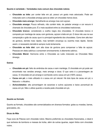 Quanto à variedade – Variedades mais comum dos chocolate nobres
 Chocolate ao leite: por conter leite em pó, possui um gosto mais adocicado. Pode ser
misturado com o chocolate amargo para se obter um chocolate menos doce.
 Chocolate meio amargo: Semelhante ao amargo mas com açúcar.
 Chocolate amargo: Pouco refinado, não contém leite, de paladar amargo e cor escura é
chamado de chocolate puro. É o mais saudável entre os chocolates tradicionais.
 Chocolate branco: considerado a ovelha negra dos chocolates. O chocolate branco é
composto por manteiga de cacau com gorduras, açúcar e leite em pó. O doce não usa na sua
composição o grão do cacau que é o principal ingrediente dos chocolates. Como tem alto teor
de gordura, derrete mais rápido, mas também encaroça ou cozinha mais rápido. Sendo
assim, é necessário derretê-lo sempre muito lentamente.
 Chocolate ao leite diet: com alta dose de gordura para compensar a falta de açúcar.
Pessoas em dieta calórica o consomem erroneamente; é altamente calórico.
 Chocolate Blend: Harmonia entre o Chocolate ao Leite misturado ao Chocolate Meio
Amargo.
Outros
 Chocolate em pó: feito de amêndoa de cacau e sem manteiga. O chocolate em pó pode ser
encontrado nas versões amargo, meio amargo e doce. O que varia é a porcentagem de
cacau. O chocolate em pó amargo é conhecido como cacau em pó (100% cacau).
 Cacau em pó: o mais utilizado é o cacau em pó natural. Há dois tipos de cacau em pó; o
Natural e o Alcalino.
 Achocolatados: alta porcentagem de sacarose e outros açúcares e baixo porcentual de
cacau em pó. Não o utilize quando a receita pede chocolate em pó.
Quanto ao formato
Quanto ao formato, chocolates são comercializados em diversos formatos: gotas ou moedas, barras,
granulados, etc.
Dicas de Mãe
Faça ovos de Páscoa com chocolate nobre. Mesmo preferindo os chocolates fracionados, o ideal é
que recheios de bombons e massas de trufas, além de outras iguarias, sejam feitos com chocolate
nobre.
 