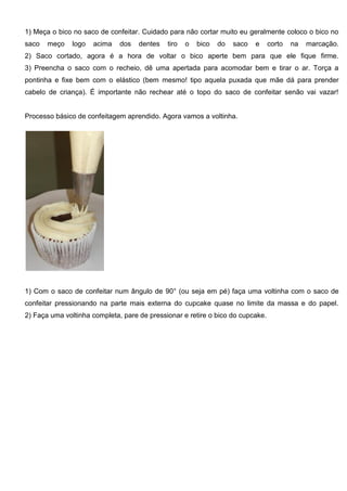 1) Meça o bico no saco de confeitar. Cuidado para não cortar muito eu geralmente coloco o bico no
saco meço logo acima dos dentes tiro o bico do saco e corto na marcação.
2) Saco cortado, agora é a hora de voltar o bico aperte bem para que ele fique firme.
3) Preencha o saco com o recheio, dê uma apertada para acomodar bem e tirar o ar. Torça a
pontinha e fixe bem com o elástico (bem mesmo! tipo aquela puxada que mãe dá para prender
cabelo de criança). É importante não rechear até o topo do saco de confeitar senão vai vazar!
Processo básico de confeitagem aprendido. Agora vamos a voltinha.
1) Com o saco de confeitar num ângulo de 90° (ou seja em pé) faça uma voltinha com o saco de
confeitar pressionando na parte mais externa do cupcake quase no limite da massa e do papel.
2) Faça uma voltinha completa, pare de pressionar e retire o bico do cupcake.
 