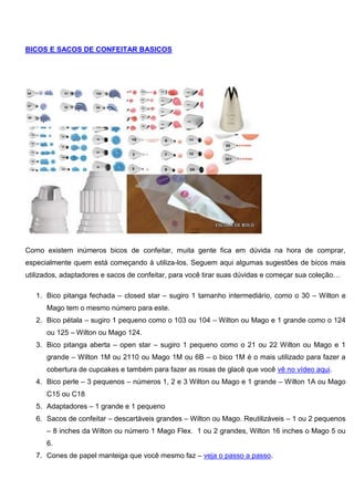 BICOS E SACOS DE CONFEITAR BASICOS
Como existem inúmeros bicos de confeitar, muita gente fica em dúvida na hora de comprar,
especialmente quem está começando à utiliza-los. Seguem aqui algumas sugestões de bicos mais
utilizados, adaptadores e sacos de confeitar, para você tirar suas dúvidas e começar sua coleção…
1. Bico pitanga fechada – closed star – sugiro 1 tamanho intermediário, como o 30 – Wilton e
Mago tem o mesmo número para este.
2. Bico pétala – sugiro 1 pequeno como o 103 ou 104 – Wilton ou Mago e 1 grande como o 124
ou 125 – Wilton ou Mago 124.
3. Bico pitanga aberta – open star – sugiro 1 pequeno como o 21 ou 22 Wilton ou Mago e 1
grande – Wilton 1M ou 2110 ou Mago 1M ou 6B – o bico 1M é o mais utilizado para fazer a
cobertura de cupcakes e também para fazer as rosas de glacê que você vê no vídeo aqui.
4. Bico perle – 3 pequenos – números 1, 2 e 3 Wilton ou Mago e 1 grande – Wilton 1A ou Mago
C15 ou C18
5. Adaptadores – 1 grande e 1 pequeno
6. Sacos de confeitar – descartáveis grandes – Wilton ou Mago. Reutilizáveis – 1 ou 2 pequenos
– 8 inches da Wilton ou número 1 Mago Flex. 1 ou 2 grandes, Wilton 16 inches o Mago 5 ou
6.
7. Cones de papel manteiga que você mesmo faz – veja o passo a passo.
 