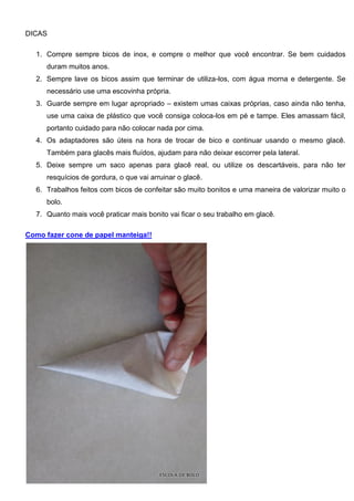 DICAS
1. Compre sempre bicos de inox, e compre o melhor que você encontrar. Se bem cuidados
duram muitos anos.
2. Sempre lave os bicos assim que terminar de utiliza-los, com água morna e detergente. Se
necessário use uma escovinha própria.
3. Guarde sempre em lugar apropriado – existem umas caixas próprias, caso ainda não tenha,
use uma caixa de plástico que você consiga coloca-los em pé e tampe. Eles amassam fácil,
portanto cuidado para não colocar nada por cima.
4. Os adaptadores são úteis na hora de trocar de bico e continuar usando o mesmo glacê.
Também para glacês mais fluídos, ajudam para não deixar escorrer pela lateral.
5. Deixe sempre um saco apenas para glacê real, ou utilize os descartáveis, para não ter
resquícios de gordura, o que vai arruinar o glacê.
6. Trabalhos feitos com bicos de confeitar são muito bonitos e uma maneira de valorizar muito o
bolo.
7. Quanto mais você praticar mais bonito vai ficar o seu trabalho em glacê.
Como fazer cone de papel manteiga!!
 