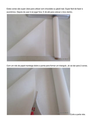 Estes cones são super úteis para utilizar com chocolate ou glacê real. Super fácil de fazer e
econômico. Depois de usar é só jogar fora. E dá até para colocar o bico dentro.
Com um rolo de papel manteiga dobre a ponta para formar um triangulo. Já vai dar para 2 cones.
Corte a parte reta.
 