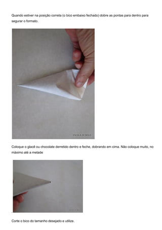 Quando estiver na posição correta (o bico embaixo fechado) dobre as pontas para dentro para
segurar o formato.
Coloque o glacê ou chocolate derretido dentro e feche, dobrando em cima. Não coloque muito, no
máximo até a metade
.
Corte o bico do tamanho desejado e utilize.
 