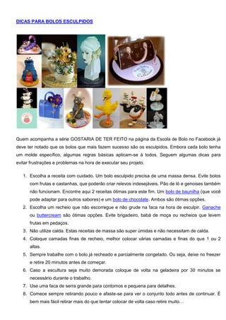 DICAS PARA BOLOS ESCULPIDOS
Quem acompanha a série GOSTARIA DE TER FEITO na página da Escola de Bolo no Facebook já
deve ter notado que os bolos que mais fazem sucesso são os esculpidos. Embora cada bolo tenha
um molde específico, algumas regras básicas aplicam-se à todos. Seguem algumas dicas para
evitar frustrações e problemas na hora de executar seu projeto.
1. Escolha a receita com cuidado. Um bolo esculpido precisa de uma massa densa. Evite bolos
com frutas e castanhas, que poderão criar relevos indesejáveis. Pão de ló e genoises também
não funcionam. Encontre aqui 2 receitas ótimas para este fim. Um bolo de baunilha (que você
pode adaptar para outros sabores) e um bolo de chocolate. Ambos são ótimas opções.
2. Escolha um recheio que não escorregue e não grude na faca na hora de esculpir. Ganache
ou buttercream são ótimas opções. Evite brigadeiro, babá de moça ou recheios que levem
frutas em pedaços.
3. Não utilize calda. Estas receitas de massa são super úmidas e não necessitam de calda.
4. Coloque camadas finas de recheio, melhor colocar várias camadas e finas do que 1 ou 2
altas.
5. Sempre trabalhe com o bolo já recheado e parcialmente congelado. Ou seja, deixe no freezer
e retire 20 minutos antes de começar.
6. Caso a escultura seja muito demorada coloque de volta na geladeira por 30 minutos se
necessário durante o trabalho.
7. Use uma faca de serra grande para contornos e pequena para detalhes.
8. Comece sempre retirando pouco e afaste-se para ver o conjunto todo antes de continuar. É
bem mais fácil retirar mais do que tentar colocar de volta caso retire muito…
 