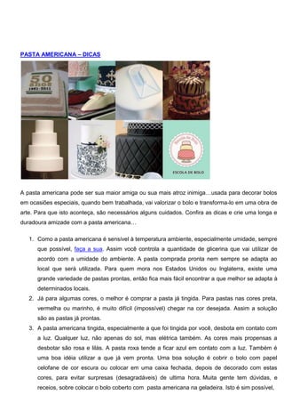 PASTA AMERICANA – DICAS
A pasta americana pode ser sua maior amiga ou sua mais atroz inimiga…usada para decorar bolos
em ocasiões especiais, quando bem trabalhada, vai valorizar o bolo e transforma-lo em uma obra de
arte. Para que isto aconteça, são necessários alguns cuidados. Confira as dicas e crie uma longa e
duradoura amizade com a pasta americana…
1. Como a pasta americana é sensível à temperatura ambiente, especialmente umidade, sempre
que possível, faça a sua. Assim você controla a quantidade de glicerina que vai utilizar de
acordo com a umidade do ambiente. A pasta comprada pronta nem sempre se adapta ao
local que será utilizada. Para quem mora nos Estados Unidos ou Inglaterra, existe uma
grande variedade de pastas prontas, então fica mais fácil encontrar a que melhor se adapta à
determinados locais.
2. Já para algumas cores, o melhor é comprar a pasta já tingida. Para pastas nas cores preta,
vermelha ou marinho, é muito difícil (impossível) chegar na cor desejada. Assim a solução
são as pastas já prontas.
3. A pasta americana tingida, especialmente a que foi tingida por você, desbota em contato com
a luz. Qualquer luz, não apenas do sol, mas elétrica também. As cores mais propensas a
desbotar são rosa e lilás. A pasta roxa tende a ficar azul em contato com a luz. Também é
uma boa idéia utilizar a que já vem pronta. Uma boa solução é cobrir o bolo com papel
celofane de cor escura ou colocar em uma caixa fechada, depois de decorado com estas
cores, para evitar surpresas (desagradáveis) de ultima hora. Muita gente tem dúvidas, e
receios, sobre colocar o bolo coberto com pasta americana na geladeira. Isto é sim possível,
 