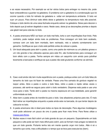 e as vezes necessário. Por exemplo se vai ter vários bolos para entregar no mesmo dia, pode
fazer antecedência e guardar na geladeira. O problema com a geladeira é a condensação que irá
ocorrer quando o bolo for retirado da geladeira e voltar em temperatura ambiente. O bolo vai
suar um pouco. Para diminuir este efeito deixe a geladeira na temperatura mais alta possível.
Coloque o bolo dentro de uma caixa fechada enquanto estiver na geladeira. Deixe para decorar o
bolo depois que já estiver degelado e seco. Neste caso, deixe já as decorações prontas e depois
use glacê real para cola-las no bolo.
4. A pasta americana NÃO vai fazer um bolo mal feito, torto e com imperfeições ficar lindo. Pelo
contrário, pode realçar ainda mais os problemas. Para conseguir um bolo bem acabado,
comece com um bolo bem montado, bem recheado, reto e coberto corretamente com
ganache. Certifique-se que o bolo está perfeito antes de colocar a pasta.
5. Um local adequado para abrir a pasta, como uma pedra de mármore ou um plástico grosso e
um rolo grande e liso utilizados apenas para este fim, são fundamentais para conseguir um
bom efeito com a pasta. Tenha sempre em mãos um saquinho com amido para polvilhar
levemente a bancada e certifique-se que a pasta não está grudando conforme vai abrindo.
6. Caso você ainda não tem muita experiência com a pasta, pratique antes com um bolo falso,do
tamanho do bolo que irá fazer de verdade. Passe uma fina camada de gordura vegetal no
isopor antes. Abra a pasta e cubra o bolo falso, retire a pasta e repita várias vezes o
processo, até sentir-se segura para cobrir o bolo verdadeiro. Dispense esta pasta e use uma
nova para o bolo. Tente abrir a pasta na mesma espessura em sua totalidade, para garantir
uniformidade ao bolo.
7. Alise bem a pasta antes de transferi-la para o bolo. Use alisadores próprios para isto. É mais
fácil retirar as imperfeições enquanto a pasta ainda esta na bancada, do que tentar depois de
coloca-la no bolo.
8. A pasta americana não é ideal para todos os tipos de decoração. Para algumas modelagens
você pode adicionar um pouco de cmc à pasta para ficar mais firme. Para flores utilize a
massa para flores.
9. Muitas vezes é mais fácil cobrir um bolo grande do que um pequeno. Especialmente um bolo
pequeno e alto pode ser bem mais dificil para cobrir, pois se formam mais pregas na lateral do
que um bolo grande. Portanto tenha isto em mente quando orçar mini bolos…Não é só o
tamanho que conta, mas a dificuldade e o tempo que se leva para executa-los (bem).
 