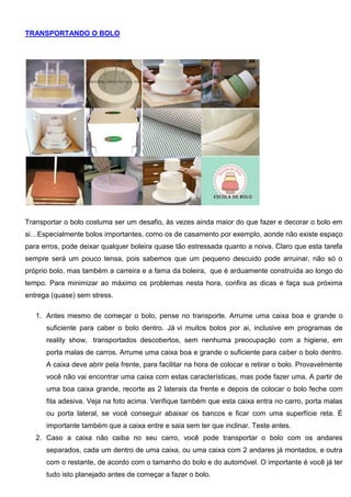 TRANSPORTANDO O BOLO
Transportar o bolo costuma ser um desafio, às vezes ainda maior do que fazer e decorar o bolo em
si…Especialmente bolos importantes, como os de casamento por exemplo, aonde não existe espaço
para erros, pode deixar qualquer boleira quase tão estressada quanto a noiva. Claro que esta tarefa
sempre será um pouco tensa, pois sabemos que um pequeno descuido pode arruinar, não só o
próprio bolo, mas também a carreira e a fama da boleira, que é arduamente construída ao longo do
tempo. Para minimizar ao máximo os problemas nesta hora, confira as dicas e faça sua próxima
entrega (quase) sem stress.
1. Antes mesmo de começar o bolo, pense no transporte. Arrume uma caixa boa e grande o
suficiente para caber o bolo dentro. Já vi muitos bolos por ai, inclusive em programas de
reality show, transportados descobertos, sem nenhuma preocupação com a higiene, em
porta malas de carros. Arrume uma caixa boa e grande o suficiente para caber o bolo dentro.
A caixa deve abrir pela frente, para facilitar na hora de colocar e retirar o bolo. Provavelmente
você não vai encontrar uma caixa com estas características, mas pode fazer uma. A partir de
uma boa caixa grande, recorte as 2 laterais da frente e depois de colocar o bolo feche com
fita adesiva. Veja na foto acima. Verifique também que esta caixa entra no carro, porta malas
ou porta lateral, se você conseguir abaixar os bancos e ficar com uma superfície reta. É
importante também que a caixa entre e saia sem ter que inclinar. Teste antes.
2. Caso a caixa não caiba no seu carro, você pode transportar o bolo com os andares
separados, cada um dentro de uma caixa, ou uma caixa com 2 andares já montados, e outra
com o restante, de acordo com o tamanho do bolo e do automóvel. O importante é você já ter
tudo isto planejado antes de começar a fazer o bolo.
 