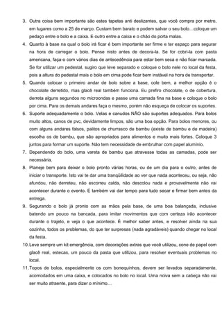 3. Outra coisa bem importante são estes tapetes anti deslizantes, que você compra por metro,
em lugares como a 25 de março. Custam bem barato e podem salvar o seu bolo…coloque um
pedaço entre o bolo e a caixa. E outro entre a caixa e o chão do porta malas.
4. Quanto à base na qual o bolo irá ficar é bem importante ser firme e ter espaço para segurar
na hora de carregar o bolo. Pense nisto antes de decora-la. Se for cobri-la com pasta
americana, faça-o com vários dias de antecedência para estar bem seca e não ficar marcada.
Se for utilizar um pedestal, sugiro que leve separado e coloque o bolo nele no local da festa,
pois a altura do pedestal mais o bolo em cima pode ficar bem instável na hora de transportar.
5. Quando colocar o primeiro andar de bolo sobre a base, cole bem, a melhor opção é o
chocolate derretido, mas glacê real também funciona. Eu prefiro chocolate, o de cobertura,
derreta alguns segundos no microondas e passe uma camada fina na base e coloque o bolo
por cima. Para os demais andares faça o mesmo, porém não esqueça de colocar os suportes.
6. Suporte adequadamente o bolo. Velas e canudos NÃO são suportes adequados. Para bolos
muito altos, canos de pvc, devidamente limpos, são uma boa opção. Para bolos menores, ou
com alguns andares falsos, palitos de churrasco de bambu (existe de bambu e de madeira)
escolha os de bambu, que são apropriados para alimentos e muito mais fortes. Coloque 3
juntos para formar um suporte. Não tem necessidade de embrulhar com papel alumínio.
7. Dependendo do bolo, uma vareta de bambu que atravesse todas as camadas, pode ser
necessária.
8. Planeje bem para deixar o bolo pronto várias horas, ou de um dia para o outro, antes de
iniciar o transporte. Isto vai te dar uma tranqüilidade ao ver que nada aconteceu, ou seja, não
afundou, não derreteu, não escorreu calda, não descolou nada e provavelmente não vai
acontecer durante o evento. E também vai dar tempo para tudo secar e firmar bem antes da
entrega.
9. Segurando o bolo já pronto com as mãos pela base, de uma boa balançada, inclusive
batendo um pouco na bancada, para imitar movimentos que com certeza irão acontecer
durante o trajeto, e veja o que acontece. É melhor saber antes, e resolver ainda na sua
cozinha, todos os problemas, do que ter surpresas (nada agradáveis) quando chegar no local
da festa.
10.Leve sempre um kit emergência, com decorações extras que você utilizou, cone de papel com
glacê real, estecas, um pouco da pasta que utilizou, para resolver eventuais problemas no
local.
11.Topos de bolos, especialmente os com bonequinhos, devem ser levados separadamente,
acomodados em uma caixa, e colocados no bolo no local. Uma noiva sem a cabeça não vai
ser muito atraente, para dizer o mínimo…
 